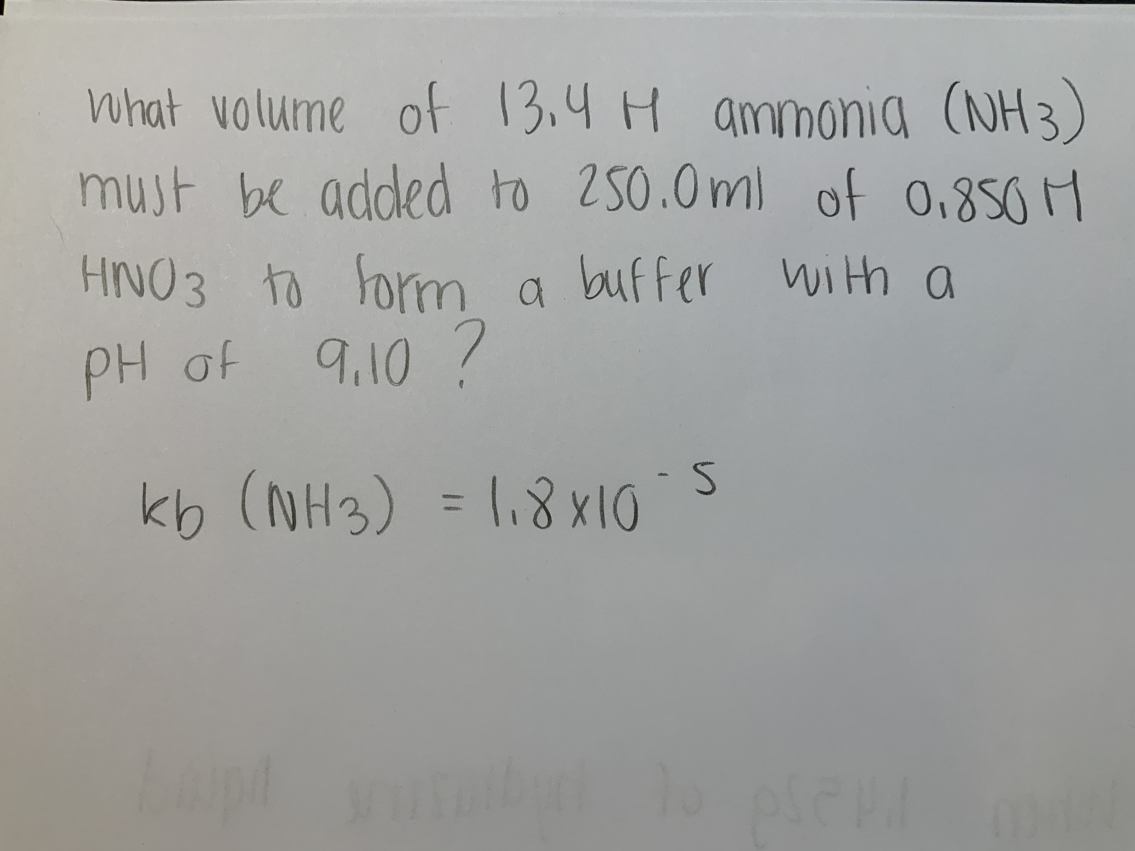 what volume of 13,4 H ammonia
(NH3)
must be added to 250.0m) of 0.850 M
HNO3 to form
a buffer wi th a
PH of
9.10 7
