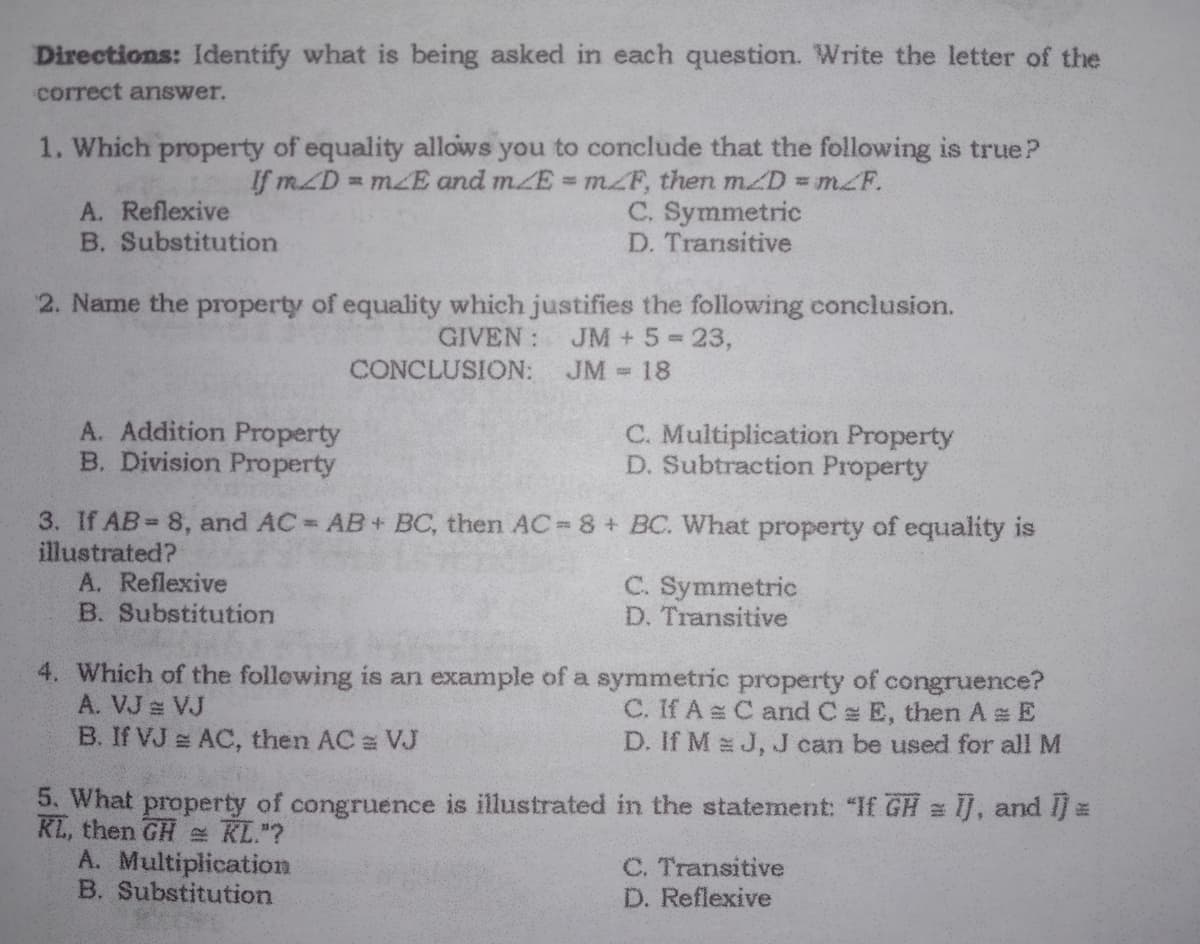 Directions: Identify what is being asked in each question. Write the letter of the
correct answer.
1. Which property of equality allows you to conclude that the following is true?
If mZD
= mZE and mZE mZF, then mZD = mZF.
%3D
C. Symmetric
D. Transitive
A. Reflexive
B. Substitution
2. Name the property of equality which justifies the following conclusion.
GIVEN:
JM + 5 23,
CONCLUSION:
JM
18
A. Addition Property
B. Division Property
C. Multiplication Property
D. Subtraction Property
3. If AB= 8, and AC AB+ BC, then AC 8 + BC. What property of equality is
illustrated?
A. Reflexive
B. Substitution
C. Symmetric
D. Transitive
4. Which of the following is an example of a symmetric property of congruence?
A. VJ VJ
B. If VJ AC, then AC VJ
C. If A C and C E, then A E
D. If M J, J can be used for all M
5. What property of congruence is illustrated in the statement: "If GH = ij, and I
KL, then GH KL."?
A. Multiplication
B. Substitution
C. Transitive
D. Reflexive
