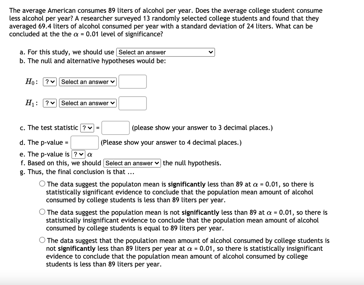 The average American consumes 89 liters of alcohol per year. Does the average college student consume
less alcohol per year? A researcher surveyed 13 randomly selected college students and found that they
averaged 69.4 liters of alcohol consumed per year with a standard deviation of 24 liters. What can be
concluded at the the a =
0.01 level of significance?
a. For this study, we should use Select an answer
b. The null and alternative hypotheses would be:
Но: ?
Select an answer v
H1:
Select an answer v
c. The test statistic ? v
(please show your answer to 3 decimal places.)
=
d. The p-value =
(Please show your answer to 4 decimal places.)
%3D
e. The p-value is ? va
f. Based on this, we should Select an answer v the null hypothesis.
g. Thus, the final conclusion is that ...
O The data suggest the populaton mean is significantly less than 89 at a = 0.01, so there is
statistically significant evidence to conclude that the population mean amount of alcohol
consumed by college students is less than 89 liters per year.
O The data suggest the population mean is not significantly less than 89 at a =
statistically insignificant evidence to conclude that the population mean amount of alcohol
consumed by college students is equal to 89 liters per year.
0.01, so there is
The data suggest that the population mean amount of alcohol consumed by college students is
not significantly less than 89 liters per year at a = 0.01, so there is statistically insignificant
evidence to conclude that the population mean amount of alcohol consumed by college
students is less than 89 liters per year.
%3D
