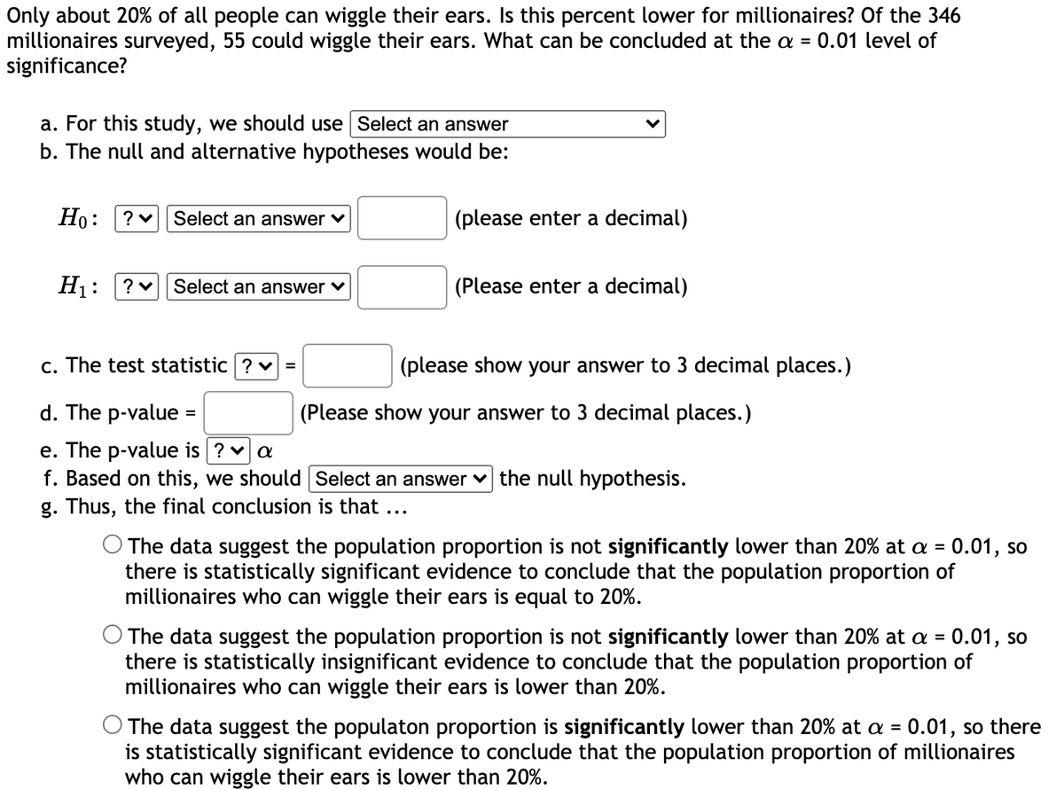 Only about 20% of all people can wiggle their ears. Is this percent lower for millionaires? Of the 346
millionaires surveyed, 55 could wiggle their ears. What can be concluded at the a = 0.01 level of
significance?
a. For this study, we should use Select an answer
b. The null and alternative hypotheses would be:
Но:
Select an answer
(please enter a decimal)
H1:
Select an answer v
(Please enter a decimal)
c. The test statistic ? v =
(please show your answer to 3 decimal places.)
d. The p-value =
(Please show your answer to 3 decimal places.)
e. The p-value is ? v a
f. Based on this, we should Select an answer v the null hypothesis.
g. Thus, the final conclusion is that
...
The data suggest the population proportion is not significantly lower than 20% at a = 0.01, so
there is statistically significant evidence to conclude that the population proportion of
millionaires who can wiggle their ears is equal to 20%.
The data suggest the population proportion is not significantly lower than 20% at a = 0.01, so
there is statistically insignificant evidence to conclude that the population proportion of
millionaires who can wiggle their ears is lower than 20%.
%3D
The data suggest the populaton proportion is significantly lower than 20% at a = 0.01, so there
is statistically significant evidence to conclude that the population proportion of millionaires
who can wiggle their ears is lower than 20%.
