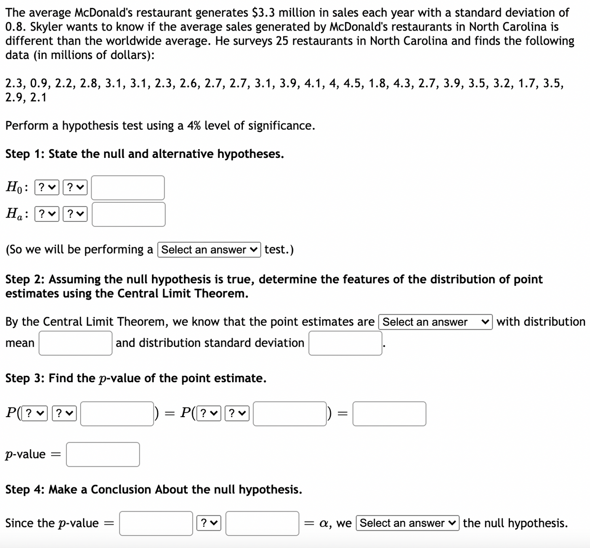 The average McDonald's restaurant generates $3.3 million in sales each year with a standard deviation of
0.8. Skyler wants to know if the average sales generated by McDonald's restaurants in North Carolina is
different than the worldwide average. He surveys 25 restaurants in North Carolina and finds the following
data (in millions of dollars):
2.3, 0.9, 2.2, 2.8, 3.1, 3.1, 2.3, 2.6, 2.7, 2.7, 3.1, 3.9, 4.1, 4, 4.5, 1.8, 4.3, 2.7, 3.9, 3.5, 3.2, 1.7, 3.5,
2.9, 2.1
Perform a hypothesis test using a 4% level of significance.
Step 1: State the null and alternative hypotheses.
Но: ?
? v
Ha: ? v
(So we will be performing a Select an answer v test.)
Step 2: Assuming the null hypothesis is true, determine the features of the distribution of point
estimates using the Central Limit Theorem.
By the Central Limit Theorem, we know that the point estimates are Select an answer
with distribution
mean
and distribution standard deviation
Step 3: Find the p-value of the point estimate.
P( ? v
? v
P(? v
||
p-value
Step 4: Make a Conclusion About the null hypothesis.
Since the p-value
= a, we Select an answer v the null hypothesis.
