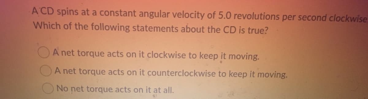 A CD spins at a constant angular velocity of 5.0 revolutions per second clockwise.
Which of the following statements about the CD is true?
A net torque acts on it clockwise to keep it moving.
A net torque acts on it counterclockwise to keep it moving.
No net torque acts on it at all.
