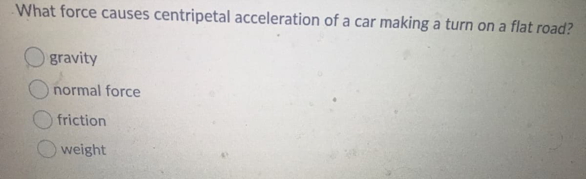 What force causes centripetal acceleration of a car making a turn on a flat road?
O gravity
normal force
O friction
weight

