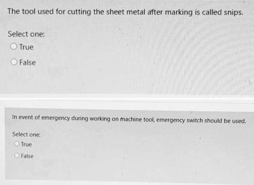 The tool used for cutting the sheet metal after marking is called snips.
Select one:
O True
False
In event of emergency during working on machine tool, emergency switch should be used.
Select one:
O True
O False
