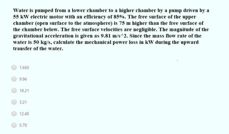 Water is pumped from a lower chamber to a higher chamber by a pump driven by a
55 kW electric motor with an efficiency of 85%. The free surface of the upper
chamber (open surface to the atmosphere) is 75 m higher than the free surface of
the chamber below. The free surface velocities are negligible. The magnitude of the
gravitational acceleration is given as 9.81 m/s^2. Since the mass flow rate of the
water is 50 kg/s, calculate the mechanical power loss in kW during the upward
transfer of the water.
1.665
9.96
18.21
3.21
12,45
5.70
