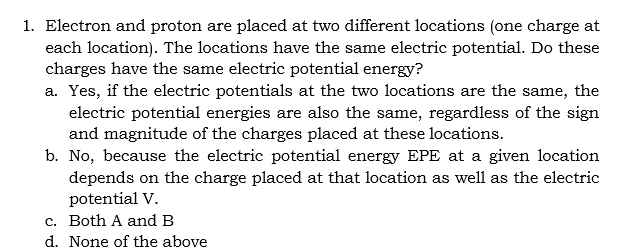 1. Electron and proton are placed at two different locations (one charge at
each location). The locations have the same electric potential. Do these
charges have the same electric potential energy?
a. Yes, if the electric potentials at the two locations are the same, the
electric potential energies are also the same, regardless of the sign
and magnitude of the charges placed at these locations.
b. No, because the electric potential energy EPE at a given location
depends on the charge placed at that location as well as the electric
potential V.
c. Both A and B
d. None of the above

