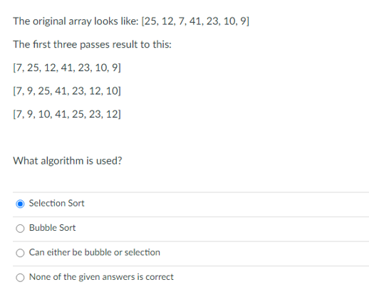 The original array looks like: [25, 12, 7, 41, 23, 10, 9]
The first three passes result to this:
[7, 25, 12, 41, 23, 10, 9]
[7,9, 25, 41, 23, 12, 10]
[7, 9, 10, 41, 25, 23, 12]
What algorithm is used?
Selection Sort
Bubble Sort
Can either be bubble or selection
None of the given answers is correct
