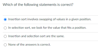 Which of the following statements is correct?
Insertion sort involves swapping of values in a given position.
In selection sort, we look for the value that fits a position.
O Insertion and selection sort are the same.
O None of the answers is correct.

