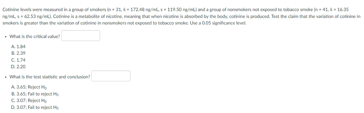 Cotinine levels were measured in a group of smokers (n = 31, x = 172.48 ng/mL, s = 119.50 ng/mL) and a group of nonsmokers not exposed to tobacco smoke (n = 41, x = 16.35
ng/mL, s = 62.53 ng/mL). Cotinine is a metabolite of nicotine, meaning that when nicotine is absorbed by the body, cotinine is produced. Test the claim that the variation of cotinine in
smokers is greater than the variation of cotinine in nonsmokers not exposed to tobacco smoke. Use a 0.05 significance level.
• What is the critical value?
A. 1.84
В. 2.39
С. 1.74
D. 2.20
• What is the test statistic and conclusion?
A. 3.65; Reject Ho
B. 3.65; Fail to reject Ho
C. 3.07; Reject Ho
D. 3.07; Fail to reject Ho
