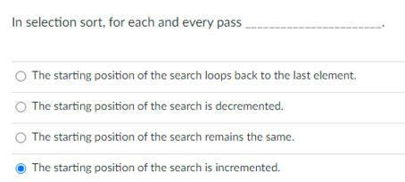 In selection sort, for each and every pass .
O The starting position of the search loops back to the last element.
The starting position of the search is decremented.
The starting position of the search remains the same.
The starting position of the search is incremented.
