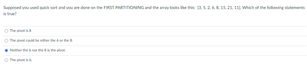 Supposed you used quick sort and you are done on the FIRST PARTITIONING and the array looks like this: [3, 5, 2, 6, 8, 15, 21, 11]). Which of the following statements
is true?
O The pivot is 8
O The pivot could be either the 6 or the 8.
O Neither the 6 nor the 8 is the pivot.
O The pivot is 6.
