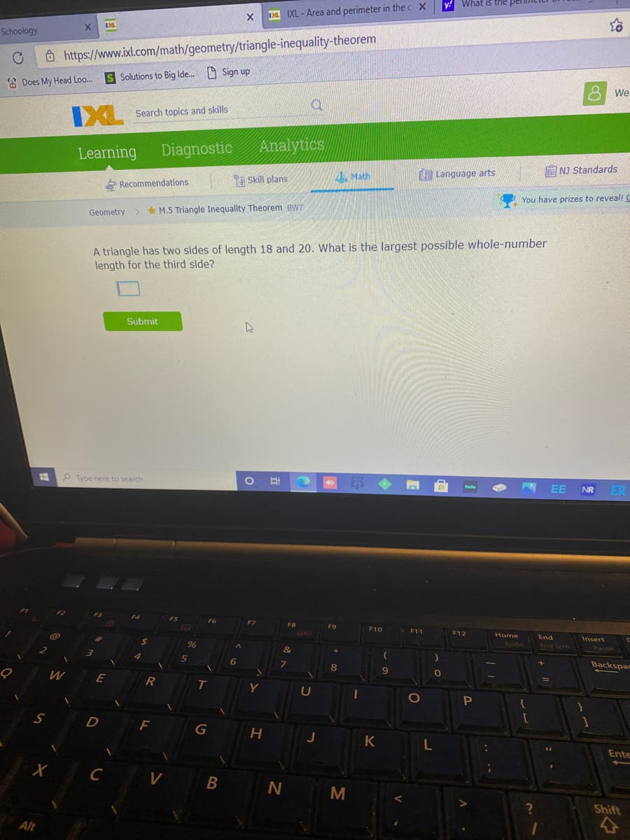 Backspae
What is the
a IXL - Area and perimeter in the c X
Schoology
Ô https://www.ixl.com/math/geometry/triangle-inequality-theorem
S Solutions to Big Ide. O Sign up
8 Does My Head Loo..
We
XL Search topics and skills
Learning
Diagnostic
Analytics
A Math
Language arts
NJ Standards
* Recommendations
Skill plans
You have prizes to reveal! C
Geometry > M.5 Triangle Inequality Theorem BW7
A triangle has two sides of length 18 and 20. What is the largest possible whole-number
length for the third side?
Submit
P Type here to search
EE
NR
ER
F9
F11
Home
End
Insert
Pent Scrn
Pause
7.
9
E
U
S
D
F
G
J
K
Ente
C
M
Shift
Alt
