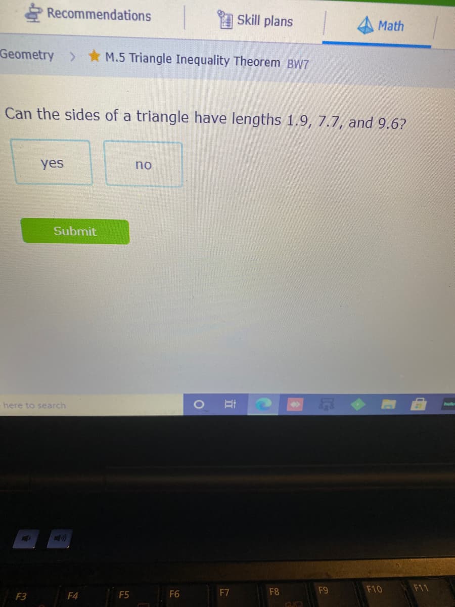 Recommendations
Skill plans
Math
Geometry > M.5 Triangle Inequality Theorem BW7
Can the sides of a triangle have lengths 1.9, 7.7, and 9.6?
yes
no
Submit
here to search
F7
F8
F9
F10
F11
F3
F4
F5
F6
