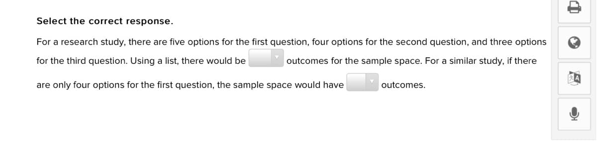Select the correct response.
For a research study, there are five options for the first question, four options for the second question, and three options
for the third question. Using a list, there would be
outcomes for the sample space. For a similar study, if there
are only four options for the first question, the sample space would have
outcomes.
