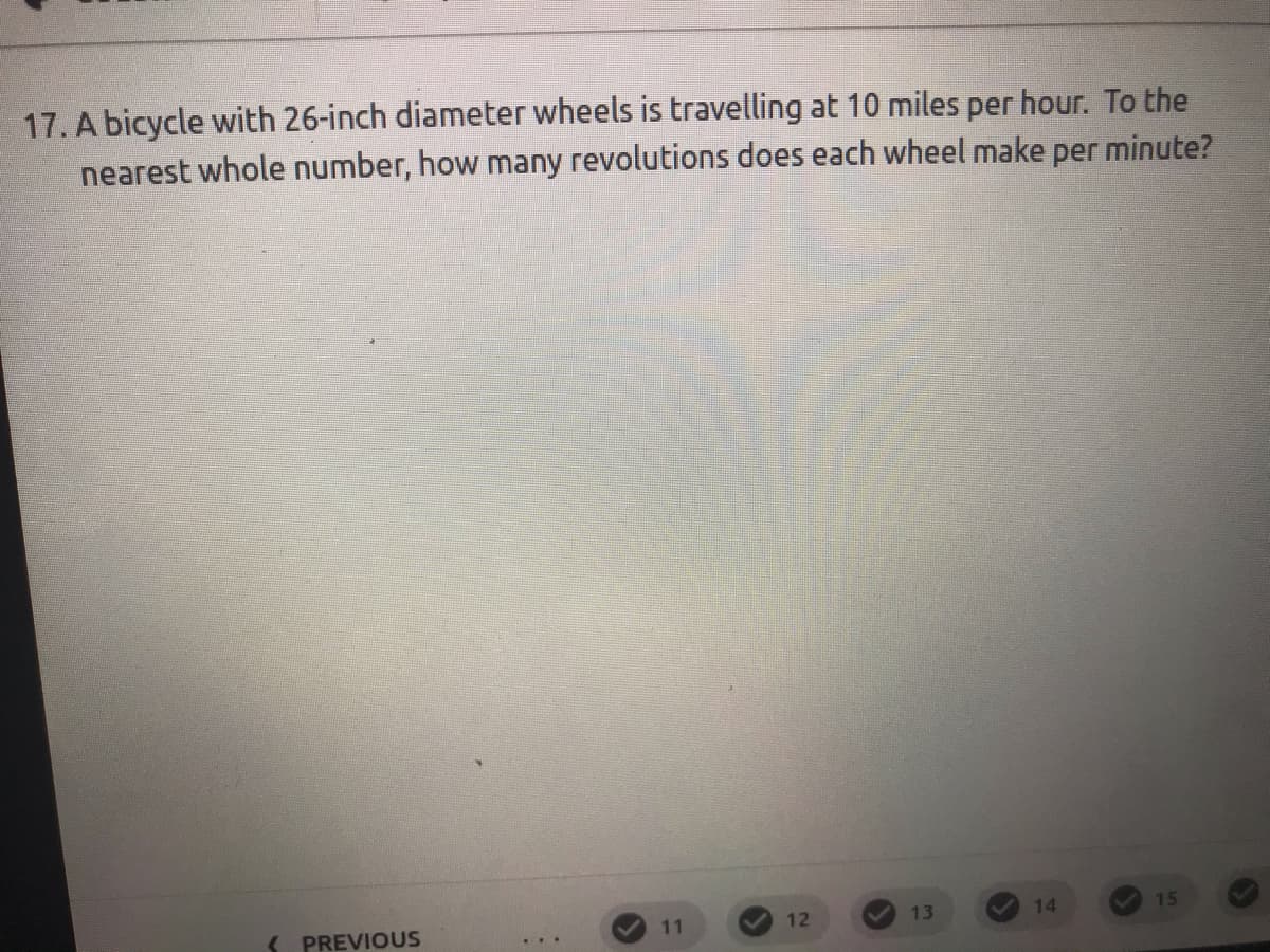 17. A bicycle with 26-inch diameter wheels is travelling at 10 miles per hour. To the
nearest whole number, how many revolutions does each wheel make per minute?
13
14
15
S PREVIOUS
11
12
