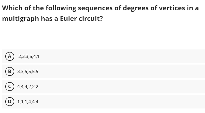 Which of the following sequences of degrees of vertices in a
multigraph has a Euler circuit?
A 2,3,3,5,4,1
(B 3,3,5,5,5,5
c) 4,4,4,2,2,2
D) 1,1,1,4,4,4
