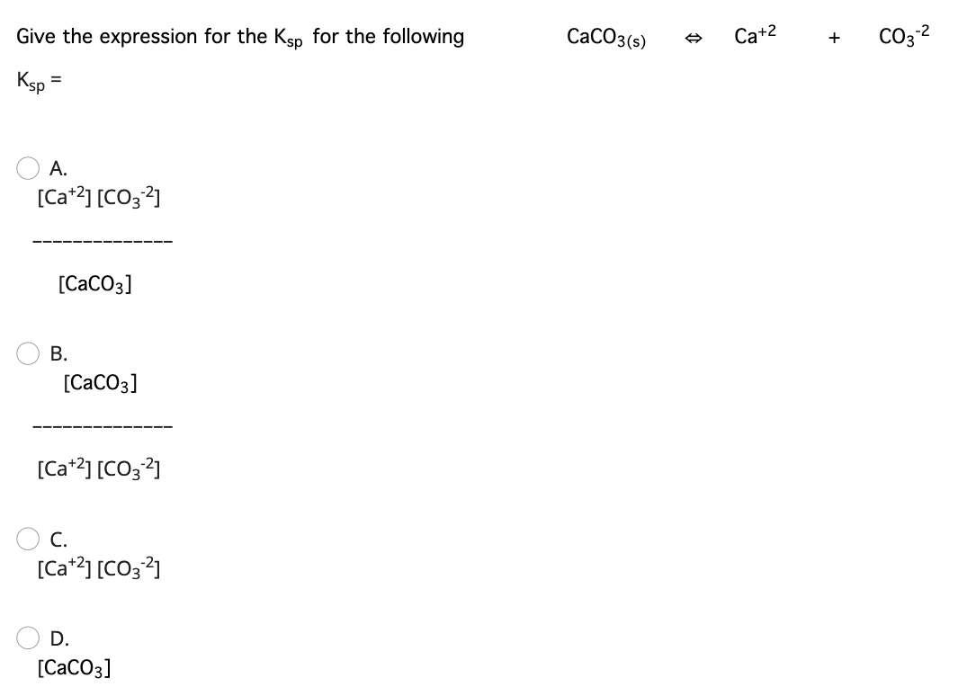 Give the expression for the Ksp for the following
CaCO3(s)
Ca+2
CO32
Ks =
А.
[Ca*2] [CO32]
[CaCO3]
В.
[CaCO3]
[Ca*2] [CO3?]
O C.
[Ca*2] [CO3?]
D.
[CaCO3]
