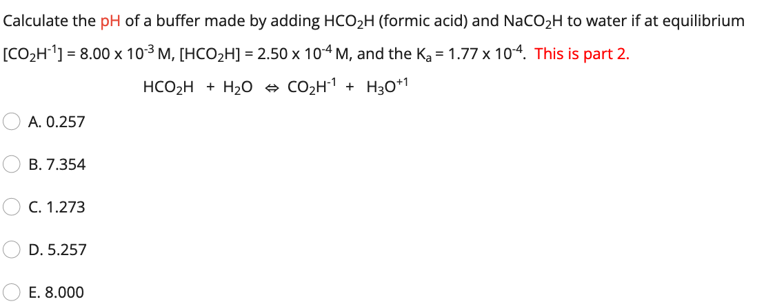 Calculate the pH of a buffer made by adding HCO2H (formic acid) and NaCO2H to water if at equilibrium
[CO2H] = 8.00 x 103 M, [HCO2H] = 2.50 x 104 M, and the Ka = 1.77 x 104. This is part 2.
HCO2H + H20 e CO2H1 + H30*1
A. 0.257
B. 7.354
C. 1.273
D. 5.257
E. 8.000

