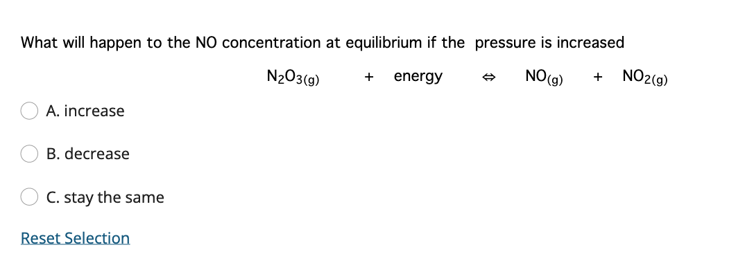 What will happen to the NO concentration at equilibrium if the pressure is increased
N203(9)
NO(g)
NO2(g)
+
energy
+
A. increase
B. decrease
C. stay the same
Reset Selection

