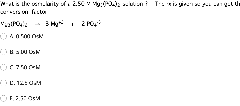 What is the osmolarity of a 2.50 M Mg3(PO4)2 solution ? The rx is given so you can get th
conversion factor
Mg3 (PO4)2
3 Mg+2 +
2 PO43
A. 0.500 OsM
B. 5.00 OsM
C. 7.50 OsM
D. 12.5 OsM
E. 2.50 OsM
