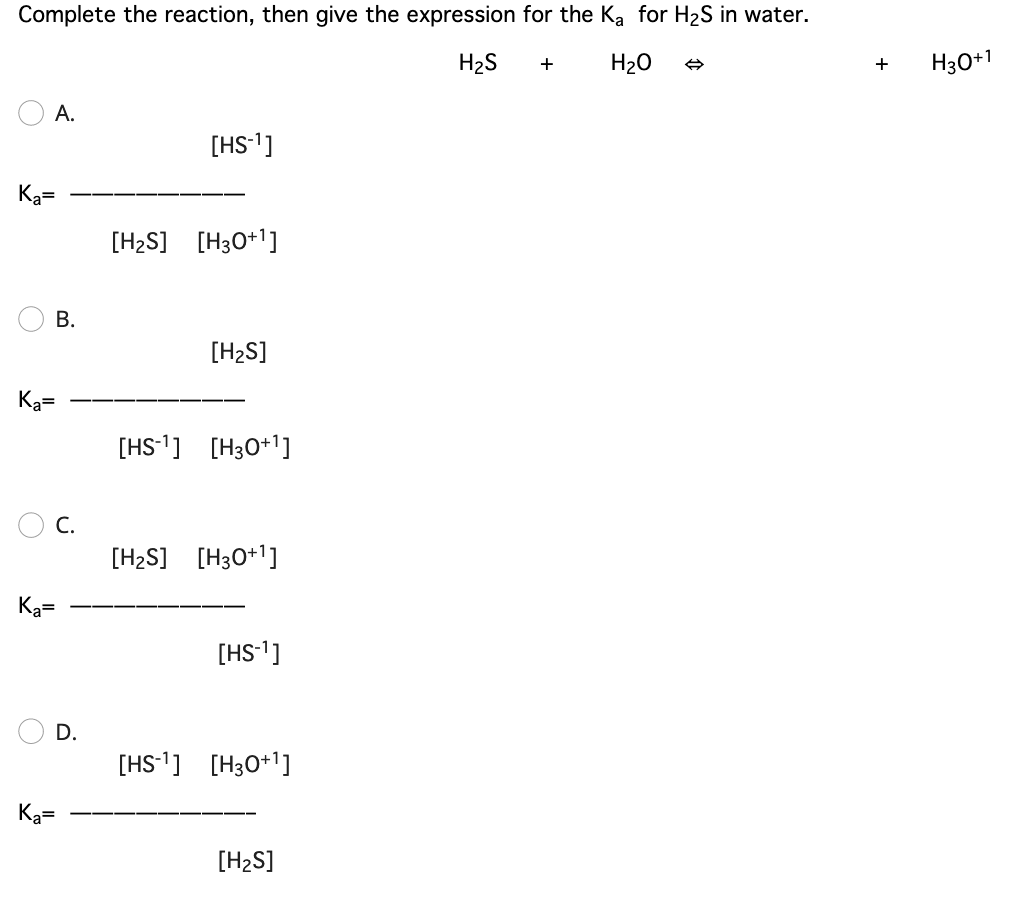 Complete the reaction, then give the expression for the Ka for H2S in water.
H2S
H20
H30+1
+
A.
[HS-']
Ka=
[H2S] [H3O+1]
В.
[H2S]
Ka=
[HS-1] [H30*1]
С.
[H2S] [H3O+1]
Ka=
[HS-1]
D.
[HS-1] [H30+1]
Ka=
[H2S]
