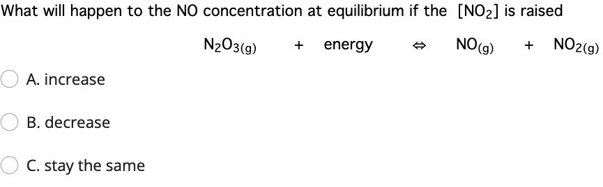What will happen to the NO concentration at equilibrium if the [NO2] is raised
NO2(g)
NO(9)
+
N203(9)
energy
+
A. increase
B. decrease
O C. stay the same
