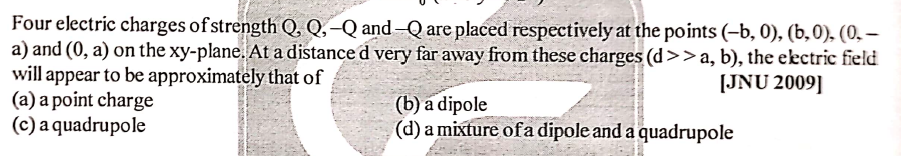 Four electric charges of strength Q, Q,–Q and–Q are placed respectively at the points (-b, 0), (b,0), (0, –
a) and (0, a) on the xy-plane. At a distance d very far away from these charges (d>> a, b), the electric field
will appear to be approximately that of
(a) a point charge
(c) a quadrupole
[JNU 2009]
(b) a dipole
(d) a mixture ofa dipole and a quadrupole
