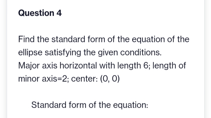 Question 4
Find the standard form of the equation of the
ellipse satisfying the given conditions.
Major axis horizontal with length 6; length of
minor axis=2; center: (0, 0)
Standard form of the equation: