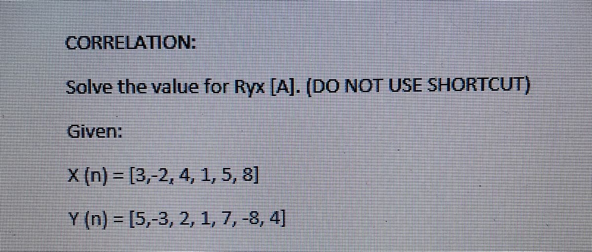 CORRELATION:
Solve the value for Ryx [A]. (DO NOT USE SHORTCUT)
Given:
X(n)=(3, 2, 4, 1, 5, 8]
Y(n) = [5,-3, 2, 1, 7, -8, 4]