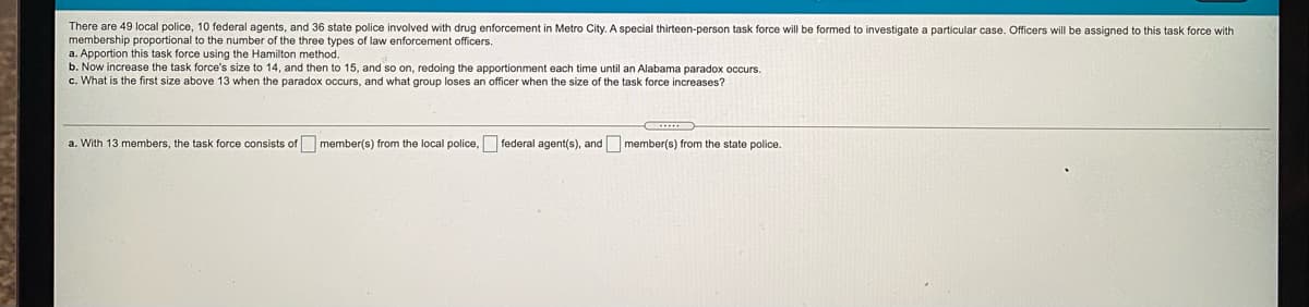 There are 49 local police, 10 federal agents, and 36 state police involved with drug enforcement in Metro City. A special thirteen-person task force will be formed to investigate a particular case. Officers will be assigned to this task force with
membership proportional to the number of the three types of law enforcement officers.
a. Apportion this task force using the Hamilton method.
b. Now increase the task force's size to 14, and then to 15, and so on, redoing the apportionment each time until an Alabama paradox occurs.
c. What is the first size above 13 when the paradox occurs, and what group loses an officer when the size of the task force increases?
a. With 13 members, the task force consists of member(s) from the local police, federal agent(s), and member(s) from the state police.
