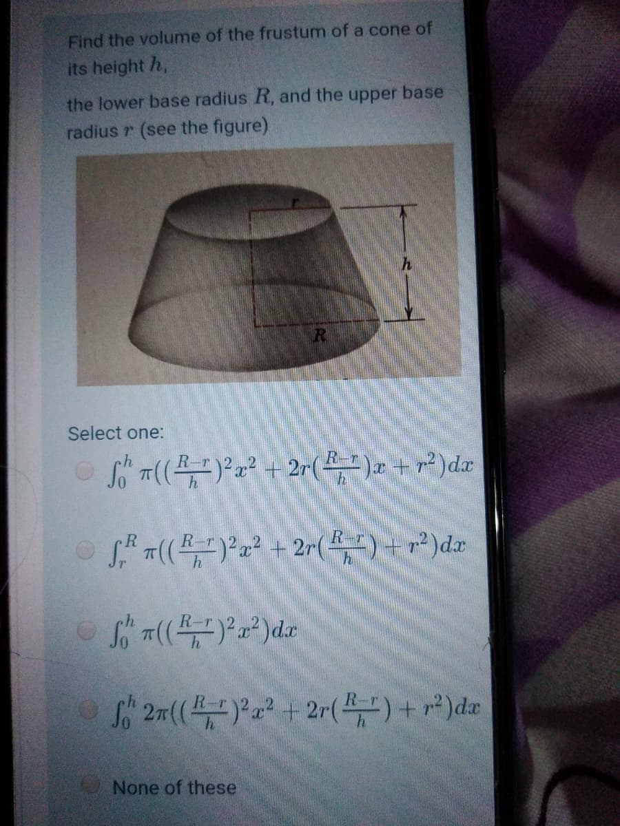 Find the volume of the frustum of a cone of
its height h,
the lower base radius R, and the upper base
radius r (see the figure)
Select one:
S T(()a² + 2r(4)+)dx
f 27((a + 2r()+ r*)dr
None of these
