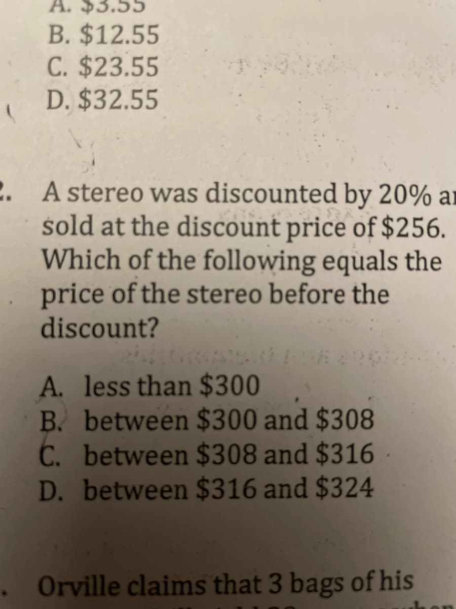 A. $3.55
B. $12.55
C. $23.55
D. $32.55
C. A stereo was discounted by 20% ar
sold at the discount price of $256.
Which of the following equals the
price of the stereo before the
discount?
A. less than $300
B. between $300 and $308
C. between $308 and $316
D. between $316 and $324
. Orville claims that 3 bags of his