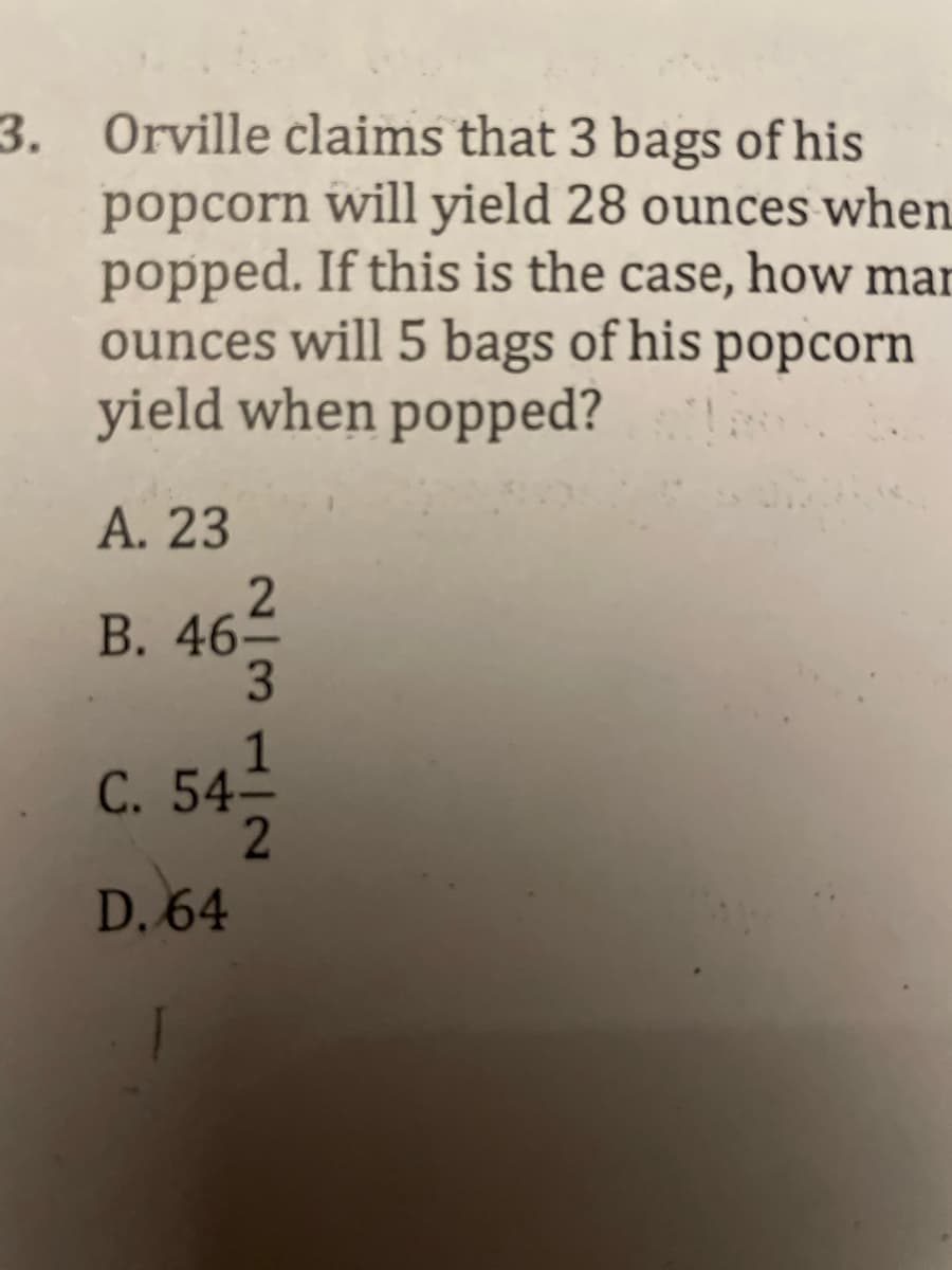 3. Orville claims that 3 bags of his
popcorn will yield 28 ounces when
popped. If this is the case, how man
ounces will 5 bags of his popcorn
yield when popped?
A. 23
2
B. 46-
C. 54-
D. 64
|31|2