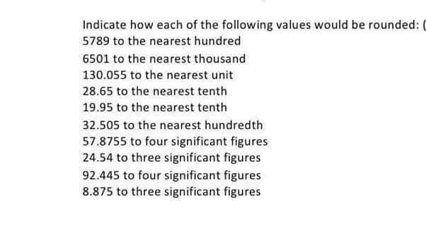 Indicate how each of the following values would be rounded:
5789 to the nearest hundred
6501 to the nearest thousand
130.055 to the nearest unit
28.65 to the nearest tenth
19.95 to the nearest tenth
32.505 to the nearest hundredth
57.8755 to four significant figures
24.54 to three significant figures
92.445 to four significant figures
8.875 to three significant figures
