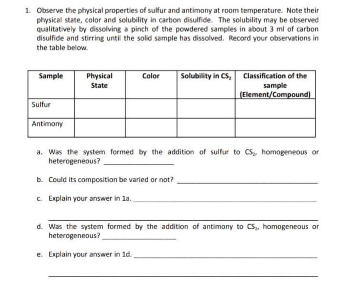 1. Observe the physical properties of sulfur and antimony at room temperature. Note their
physical state, color and solubility in carbon disulfide. The solubility may be observed
qualitatively by dissolving a pinch of the powdered samples in about 3 ml of carbon
disulfide and stirring until the solid sample has dissolved. Record your observations in
the table below.
Solubility in CS, Classification of the
sample
(Element/Compound)
Sample
Physical
Color
State
Sulfur
Antimony
a. Was the system formed by the addition of sulfur to CS,, homogeneous or
heterogeneous?
b. Could its composition be varied or not?
c. Explain your answer in la.
d. Was the system formed by the addition of antimony to CS, homogeneous or
heterogeneous?
e. Explain your answer in 1d.
