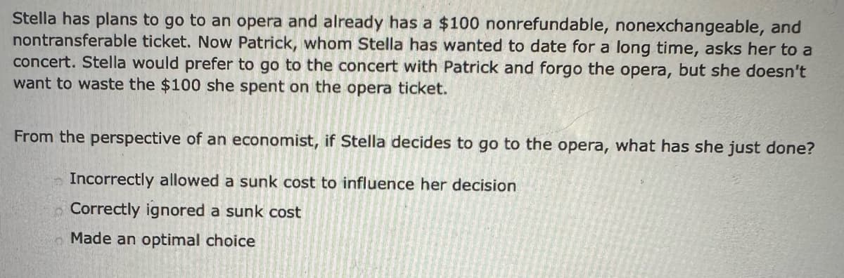 Stella has plans to go to an opera and already has a $100 nonrefundable, nonexchangeable, and
nontransferable ticket. Now Patrick, whom Stella has wanted to date for a long time, asks her to a
concert. Stella would prefer to go to the concert with Patrick and forgo the opera, but she doesn't
want to waste the $100 she spent on the opera ticket.
From the perspective of an economist, if Stella decides to go to the opera, what has she just done?
Incorrectly allowed a sunk cost to influence her decision
Correctly ignored a sunk cost
Made an optimal choice