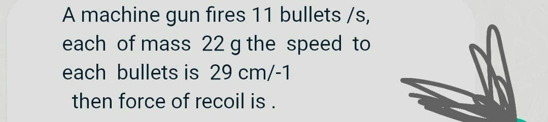 A machine gun fires 11 bullets /s,
each of mass 22 g the speed to
each bullets is 29 cm/-1
then force of recoil is .
