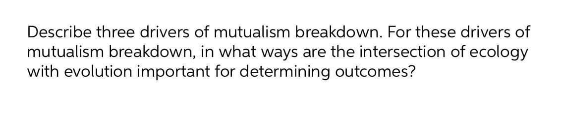 Describe three drivers of mutualism breakdown. For these drivers of
mutualism breakdown, in what ways are the intersection of ecology
with evolution important for determining outcomes?
