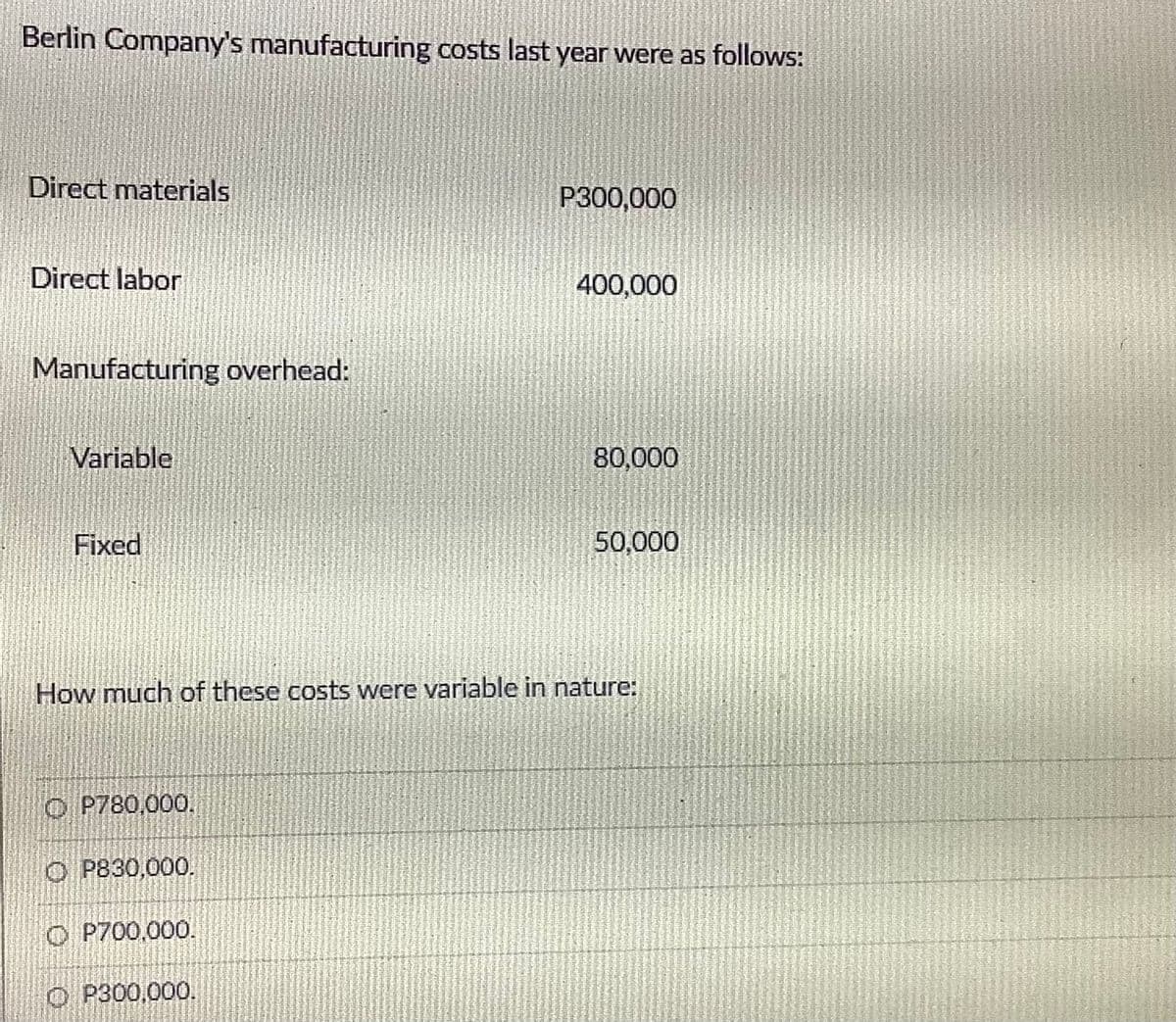 Berlin Company's manufacturing costs last year were as follows:
Direct materials
P300,000
Direct labor
400,000
Manufacturing overhead:
Variable
80,000
Fixed
50,000
How much of these costs were variable in nature:
O P780,000.
O P830,000.
O P700.000.
O P300,000.
