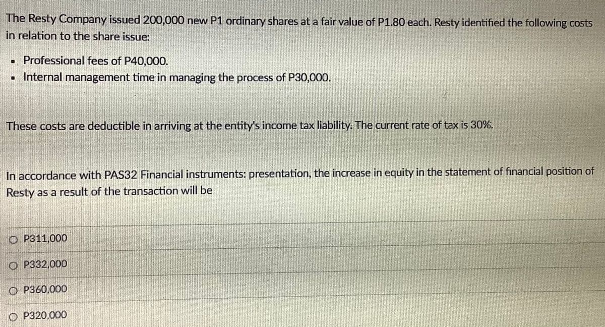 The Resty Company issued 200,000 new P1 ordinary shares at a fair value of P1.80 each. Resty identified the following costs
in relation to the share issue:
• Professional fees of P40,000.
• Internal management time in managing the process of P30,000.
These costs are deductible in arriving at the entity's income tax liability. The current rate of tax is 30%.
In accordance with PAS32 Financial instruments: presentation, the increase in equity in the statement of financial position of
Resty as a result of the transaction will be
O P311,000
O P332,000
O P360,000
O P320,000
