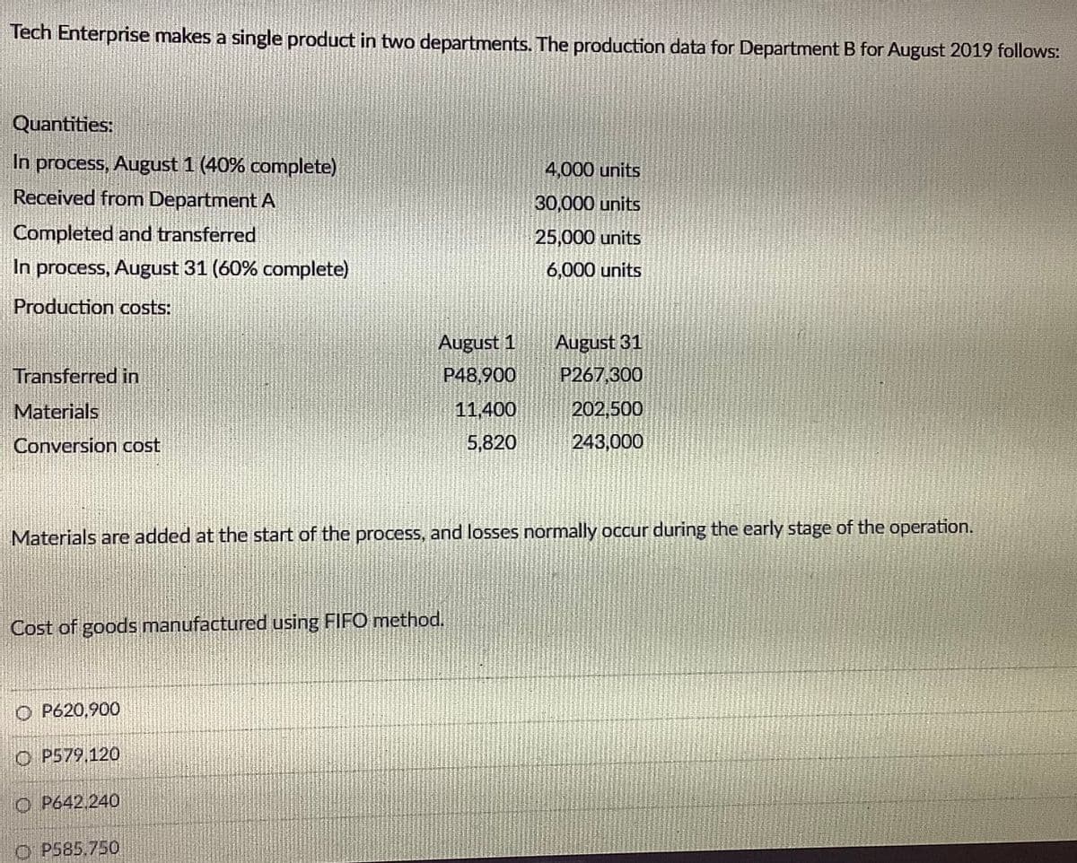 Tech Enterprise makes a single product in two departments. The production data for Department B for August 2019 follows:
Quantities:
In process, August 1 (40% complete)
4,000 units
Received from DepartmentA
30,000 units
Completed and transferred
25,000 units
In process, August 31 (60% complete)
6,000 units
Production costs:
August 1
August 31
Transferred in
P48,900
P267,300
Materials
11,400
202,500
Conversion cost
5,820
243,000
Materials are added at the start of the process, and losses normally occur during the early stage of the operation.
Cost of goods manufactured using FIFO method.
O P620,900
O P579,120
O P642 240
O P585,750
