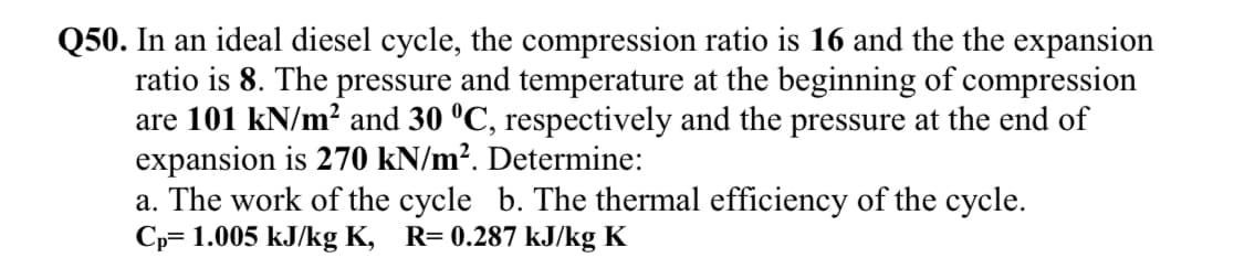 Q50. In an ideal diesel cycle, the compression ratio is 16 and the the expansion
ratio is 8. The pressure and temperature at the beginning of compression
are 101 kN/m² and 30 °C, respectively and the pressure at the end of
expansion is 270 kN/m². Determine:
a. The work of the cycle b. The thermal efficiency of the cycle.
Cp= 1.005 kJ/kg K, R= 0.287 kJ/kg K
