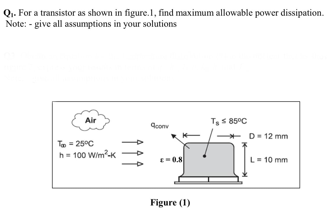 Q1. For a transistor as shown in figure.1, find maximum allowable power dissipation.
Note: - give all assumptions in your solutions
Air
Ts S 85°C
9conv
+ D = 12 mm
To = 25°C
%3D
h = 100 W/m2-K
ɛ = 0.8
L= 10 mm
Figure (1)
