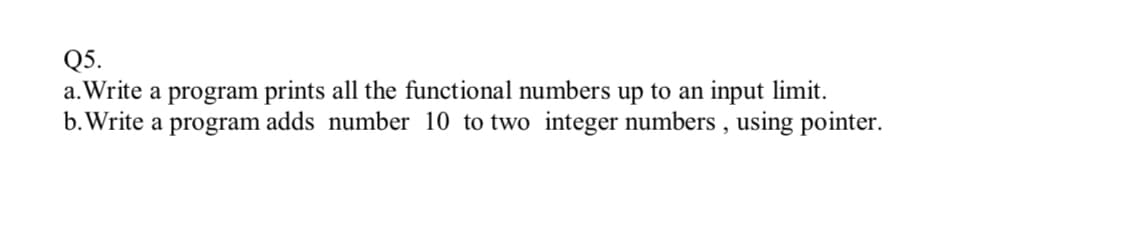 Q5.
a. Write a program prints all the functional numbers up to an input limit.
b. Write a program adds number 10 to two integer numbers , using pointer.
