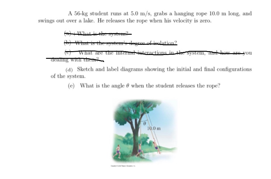 A 56-kg student runs at 5.0 m/s, grabs a hanging rope 10.0 m long, and
swings out over a lake. He releases the rope when his velocity is zero.
What is the system?
A What is the system's degree of isolation?2
O What are the internal isteractions in the system, and kow are you
deaing with thhen
(d) Sketch and label diagrams showing the initial and final configurations
of the system.
(e) What is the angle 0 when the student releases the rope?
10.0 m
