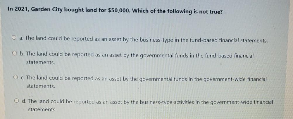 In 2021, Garden City bought land for $50,000. Which of the following is not true?
O a. The land could be reported as an asset by the business-type in the fund-based financial statements.
O b. The land could be reported as an asset by the governmental funds in the fund-based financial
statements.
O c. The land could be reported as an asset by the governmental funds in the government-wide financial
statements.
O d. The land could be reported as an asset by the business-type activities in the government-wide financial
statements.
