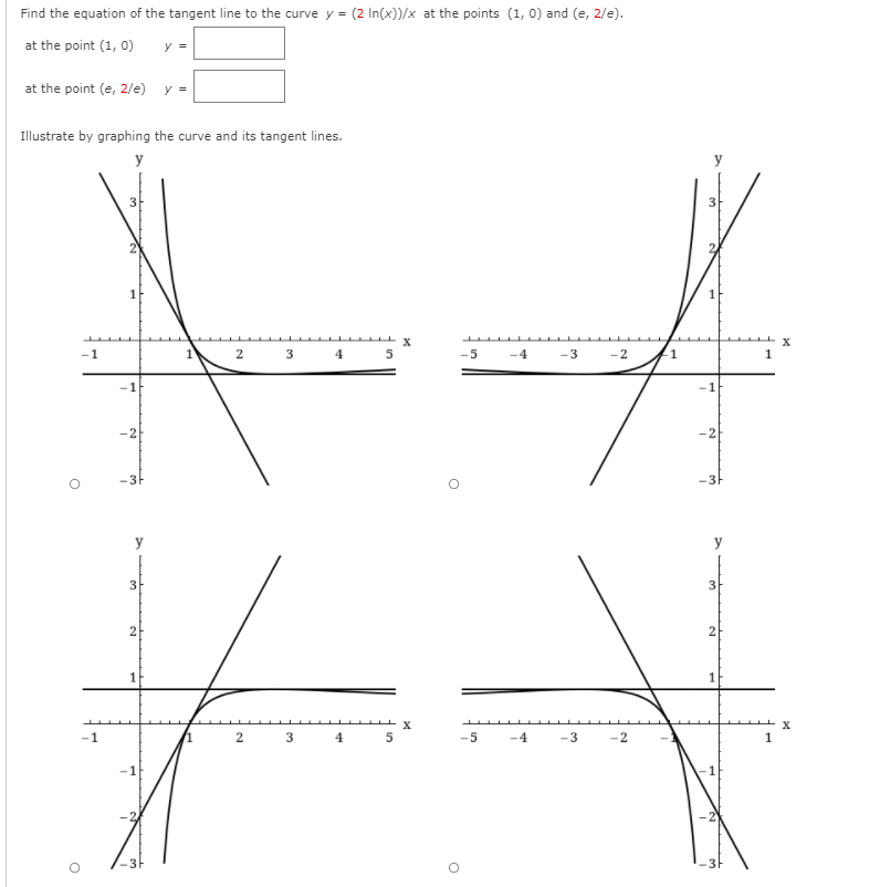 Find the equation of the tangent line to the curve y = (2 In(x))/x at the points (1, 0) and (e, 2/e).
at the point (1, 0)
y =
at the point (e, 2/e)
y =
Illustrate by graphing the curve and its tangent lines.
y
3
3
-1
2
3
4
5
-5
-4
-3
-2
-2
-2
-3-
-3h
y
y
3
3
2
2
1
-1
2
3
4
5
-5
-4
-3
-2
