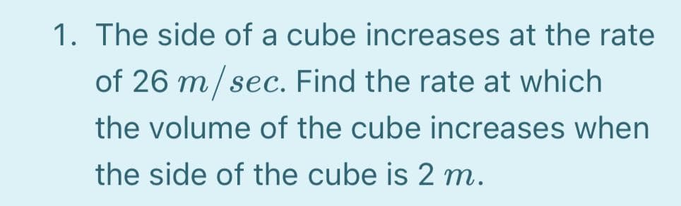 1. The side of a cube increases at the rate
of 26 m/ sec. Find the rate at which
the volume of the cube increases when
the side of the cube is 2 m.
