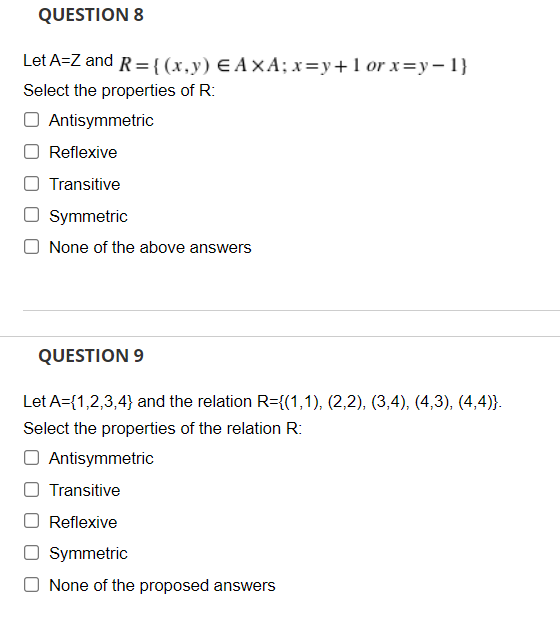 QUESTION 8
Let A=Z and R ={(x,y) EA×A; x=y+1 or x=y – 1}
Select the properties of R:
Antisymmetric
Reflexive
Transitive
Symmetric
None of the above answers
QUESTION 9
Let A={1,2,3,4} and the relation R={(1,1), (2,2), (3,4), (4,3), (4,4)}.
Select the properties of the relation R:
O Antisymmetric
Transitive
Reflexive
Symmetric
None of the proposed answers
