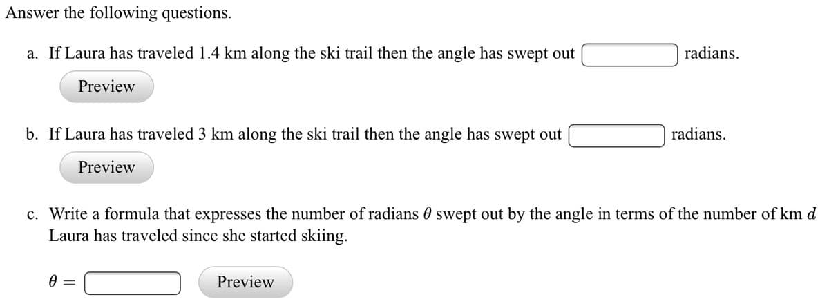 Answer the following questions.
a. If Laura has traveled 1.4 km along the ski trail then the angle has swept out
radians.
Preview
b. If Laura has traveled 3 km along the ski trail then the angle has swept out
radians.
Preview
c. Write a formula that expresses the number of radians 0 swept out by the angle in terms of the number of km d
Laura has traveled since she started skiing.
Preview
